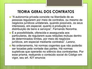  “A autonomia privada consiste na liberdade de as
pessoas regularem por meio de contratos, ou mesmo de
negócios jurídicos unilaterais, quando possíveis, os seus
interesses, em especial, quanto à produção e à
distribuição de bens e serviços”. Fernando Noronha.
 É a possibilidade, oferecida e assegurada aos
particulares, de regularem suas relações mútuas dentro
de determinados limites, por meio de negócios
jurídicos, em especial mediante contratos”. Larenz.
 No ordenamento, há normas cogentes que não poderão
ser tocadas pela vontade das partes. Há normas
supletivas que operarão no silêncio dos contratantes. Por
esse prisma, realçando o conteúdo social do Código em
vigor, seu art. 421 enuncia:
TEORIA GERAL DOS CONTRATOS
 