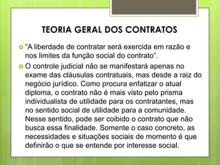  “A liberdade de contratar será exercida em razão e
nos limites da função social do contrato”.
 O controle judicial não se manifestará apenas no
exame das cláusulas contratuais, mas desde a raiz do
negócio jurídico. Como procura enfatizar o atual
diploma, o contrato não é mais visto pelo prisma
individualista de utilidade para os contratantes, mas
no sentido social de utilidade para a comunidade.
Nesse sentido, pode ser coibido o contrato que não
busca essa finalidade. Somente o caso concreto, as
necessidades e situações sociais de momento é que
definirão o que se entende por interesse social.
TEORIA GERAL DOS CONTRATOS
 