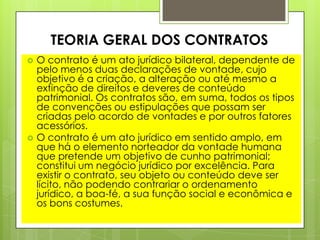  O contrato é um ato jurídico bilateral, dependente de
pelo menos duas declarações de vontade, cujo
objetivo é a criação, a alteração ou até mesmo a
extinção de direitos e deveres de conteúdo
patrimonial. Os contratos são, em suma, todos os tipos
de convenções ou estipulações que possam ser
criadas pelo acordo de vontades e por outros fatores
acessórios.
 O contrato é um ato jurídico em sentido amplo, em
que há o elemento norteador da vontade humana
que pretende um objetivo de cunho patrimonial;
constitui um negócio jurídico por excelência. Para
existir o contrato, seu objeto ou conteúdo deve ser
lícito, não podendo contrariar o ordenamento
jurídico, a boa-fé, a sua função social e econômica e
os bons costumes.
TEORIA GERAL DOS CONTRATOS
 