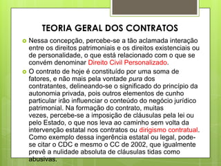  Nessa concepção, percebe-se a tão aclamada interação
entre os direitos patrimoniais e os direitos existenciais ou
de personalidade, o que está relacionado com o que se
convém denominar Direito Civil Personalizado.
 O contrato de hoje é constituído por uma soma de
fatores, e não mais pela vontade pura dos
contratantes, delineando-se o significado do princípio da
autonomia privada, pois outros elementos de cunho
particular irão influenciar o conteúdo do negócio jurídico
patrimonial. Na formação do contrato, muitas
vezes, percebe-se a imposição de cláusulas pela lei ou
pelo Estado, o que nos leva ao caminho sem volta da
intervenção estatal nos contratos ou dirigismo contratual.
Como exemplo dessa ingerência estatal ou legal, pode-
se citar o CDC e mesmo o CC de 2002, que igualmente
prevê a nulidade absoluta de cláusulas tidas como
abusivas.
TEORIA GERAL DOS CONTRATOS
 