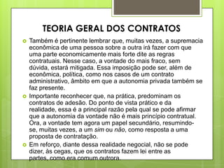  Também é pertinente lembrar que, muitas vezes, a supremacia
econômica de uma pessoa sobre a outra irá fazer com que
uma parte economicamente mais forte dite as regras
contratuais. Nesse caso, a vontade do mais fraco, sem
dúvida, estará mitigada. Essa imposição pode ser, além de
econômica, política, como nos casos de um contrato
administrativo, âmbito em que a autonomia privada também se
faz presente.
 Importante reconhecer que, na prática, predominam os
contratos de adesão. Do ponto de vista prático e da
realidade, essa é a principal razão pela qual se pode afirmar
que a autonomia da vontade não é mais princípio contratual.
Ora, a vontade tem agora um papel secundário, resumindo-
se, muitas vezes, a um sim ou não, como resposta a uma
proposta de contratação.
 Em reforço, diante dessa realidade negocial, não se pode
dizer, às cegas, que os contratos fazem lei entre as
partes, como era comum outrora.
TEORIA GERAL DOS CONTRATOS
 