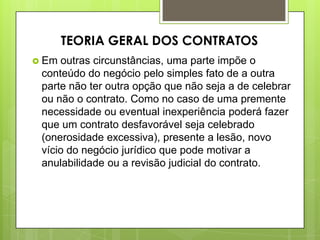 Em outras circunstâncias, uma parte impõe o
conteúdo do negócio pelo simples fato de a outra
parte não ter outra opção que não seja a de celebrar
ou não o contrato. Como no caso de uma premente
necessidade ou eventual inexperiência poderá fazer
que um contrato desfavorável seja celebrado
(onerosidade excessiva), presente a lesão, novo
vício do negócio jurídico que pode motivar a
anulabilidade ou a revisão judicial do contrato.
TEORIA GERAL DOS CONTRATOS
 
