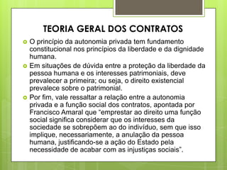  O princípio da autonomia privada tem fundamento
constitucional nos princípios da liberdade e da dignidade
humana.
 Em situações de dúvida entre a proteção da liberdade da
pessoa humana e os interesses patrimoniais, deve
prevalecer a primeira; ou seja, o direito existencial
prevalece sobre o patrimonial.
 Por fim, vale ressaltar a relação entre a autonomia
privada e a função social dos contratos, apontada por
Francisco Amaral que “emprestar ao direito uma função
social significa considerar que os interesses da
sociedade se sobrepõem ao do indivíduo, sem que isso
implique, necessariamente, a anulação da pessoa
humana, justificando-se a ação do Estado pela
necessidade de acabar com as injustiças sociais”.
TEORIA GERAL DOS CONTRATOS
 