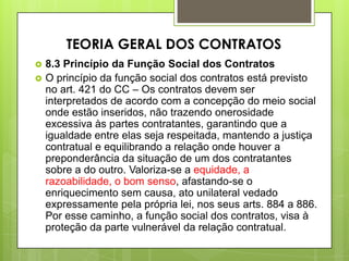  8.3 Princípio da Função Social dos Contratos
 O princípio da função social dos contratos está previsto
no art. 421 do CC – Os contratos devem ser
interpretados de acordo com a concepção do meio social
onde estão inseridos, não trazendo onerosidade
excessiva às partes contratantes, garantindo que a
igualdade entre elas seja respeitada, mantendo a justiça
contratual e equilibrando a relação onde houver a
preponderância da situação de um dos contratantes
sobre a do outro. Valoriza-se a equidade, a
razoabilidade, o bom senso, afastando-se o
enriquecimento sem causa, ato unilateral vedado
expressamente pela própria lei, nos seus arts. 884 a 886.
Por esse caminho, a função social dos contratos, visa à
proteção da parte vulnerável da relação contratual.
TEORIA GERAL DOS CONTRATOS
 