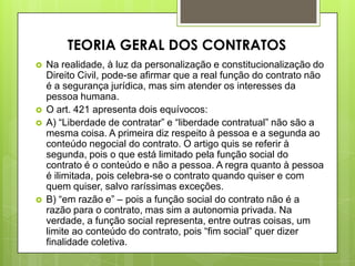  Na realidade, à luz da personalização e constitucionalização do
Direito Civil, pode-se afirmar que a real função do contrato não
é a segurança jurídica, mas sim atender os interesses da
pessoa humana.
 O art. 421 apresenta dois equívocos:
 A) “Liberdade de contratar” e “liberdade contratual” não são a
mesma coisa. A primeira diz respeito à pessoa e a segunda ao
conteúdo negocial do contrato. O artigo quis se referir à
segunda, pois o que está limitado pela função social do
contrato é o conteúdo e não a pessoa. A regra quanto à pessoa
é ilimitada, pois celebra-se o contrato quando quiser e com
quem quiser, salvo raríssimas exceções.
 B) “em razão e” – pois a função social do contrato não é a
razão para o contrato, mas sim a autonomia privada. Na
verdade, a função social representa, entre outras coisas, um
limite ao conteúdo do contrato, pois “fim social” quer dizer
finalidade coletiva.
TEORIA GERAL DOS CONTRATOS
 