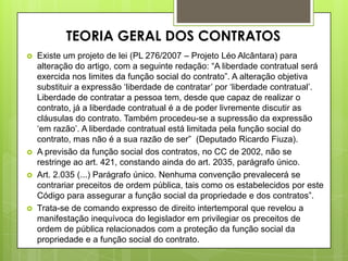  Existe um projeto de lei (PL 276/2007 – Projeto Léo Alcântara) para
alteração do artigo, com a seguinte redação: “A liberdade contratual será
exercida nos limites da função social do contrato”. A alteração objetiva
substituir a expressão „liberdade de contratar‟ por „liberdade contratual‟.
Liberdade de contratar a pessoa tem, desde que capaz de realizar o
contrato, já a liberdade contratual é a de poder livremente discutir as
cláusulas do contrato. Também procedeu-se a supressão da expressão
„em razão‟. A liberdade contratual está limitada pela função social do
contrato, mas não é a sua razão de ser” (Deputado Ricardo Fiuza).
 A previsão da função social dos contratos, no CC de 2002, não se
restringe ao art. 421, constando ainda do art. 2035, parágrafo único.
 Art. 2.035 (...) Parágrafo único. Nenhuma convenção prevalecerá se
contrariar preceitos de ordem pública, tais como os estabelecidos por este
Código para assegurar a função social da propriedade e dos contratos”.
 Trata-se de comando expresso de direito intertemporal que revelou a
manifestação inequívoca do legislador em privilegiar os preceitos de
ordem de pública relacionados com a proteção da função social da
propriedade e a função social do contrato.
TEORIA GERAL DOS CONTRATOS
 