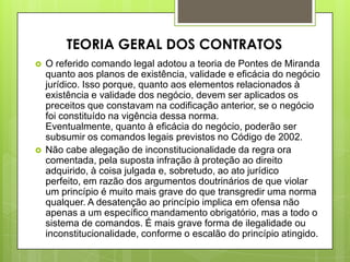 O referido comando legal adotou a teoria de Pontes de Miranda
quanto aos planos de existência, validade e eficácia do negócio
jurídico. Isso porque, quanto aos elementos relacionados à
existência e validade dos negócio, devem ser aplicados os
preceitos que constavam na codificação anterior, se o negócio
foi constituído na vigência dessa norma.
Eventualmente, quanto à eficácia do negócio, poderão ser
subsumir os comandos legais previstos no Código de 2002.
 Não cabe alegação de inconstitucionalidade da regra ora
comentada, pela suposta infração à proteção ao direito
adquirido, à coisa julgada e, sobretudo, ao ato jurídico
perfeito, em razão dos argumentos doutrinários de que violar
um princípio é muito mais grave do que transgredir uma norma
qualquer. A desatenção ao princípio implica em ofensa não
apenas a um específico mandamento obrigatório, mas a todo o
sistema de comandos. É mais grave forma de ilegalidade ou
inconstitucionalidade, conforme o escalão do princípio atingido.
TEORIA GERAL DOS CONTRATOS
 