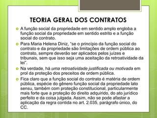 A função social da propriedade em sentido amplo engloba a
função social da propriedade em sentido estrito e a função
social do contrato.
 Para Maria Helena Diniz, “se o princípio da função social do
contrato e da propriedade são limitações de ordem pública ao
contrato, sempre deverão ser aplicados pelos juízes e
tribunais, sem que isso seja uma aceitação da retroatividade da
lei”.
 Na verdade, há uma retroatividade justificada ou motivada em
prol da proteção dos preceitos de ordem pública.
 Fica claro que a função social do contrato é matéria de ordem
pública, espécie do gênero função social da propriedade lato
sensu, também com proteção constitucional, particularmente
mais forte que a proteção do direito adquirido, do ato jurídico
perfeito e da coisa julgada. Assim, não se pode afastar a
aplicação da regra contida no art. 2.035, parágrafo único, do
CC.
TEORIA GERAL DOS CONTRATOS
 