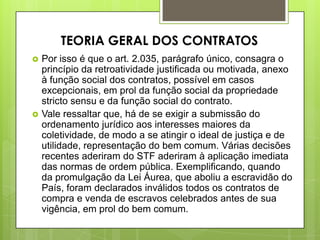  Por isso é que o art. 2.035, parágrafo único, consagra o
princípio da retroatividade justificada ou motivada, anexo
à função social dos contratos, possível em casos
excepcionais, em prol da função social da propriedade
stricto sensu e da função social do contrato.
 Vale ressaltar que, há de se exigir a submissão do
ordenamento jurídico aos interesses maiores da
coletividade, de modo a se atingir o ideal de justiça e de
utilidade, representação do bem comum. Várias decisões
recentes aderiram do STF aderiram à aplicação imediata
das normas de ordem pública. Exemplificando, quando
da promulgação da Lei Áurea, que aboliu a escravidão do
País, foram declarados inválidos todos os contratos de
compra e venda de escravos celebrados antes de sua
vigência, em prol do bem comum.
TEORIA GERAL DOS CONTRATOS
 
