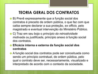  B) Prevê expressamente que a função social dos
contratos é preceito de ordem pública, o que faz com que
caiba sempre declarar a sua proteção, ex officio, pelo
magistrado e eventual intervenção do Ministério Público.
 C) Traz em seu bojo o princípio da retroatividade
motivada ou justificada, princípio anexo à função social
dos contratos.
 Eficácia interna e externa da função social dos
contratos
 A função social dos contratos pode ser conceituada como
sendo um princípio contratual, de ordem pública, pelo
qual o contrato deve ser, necessariamente, visualizado e
interpretado de acordo com o contexto da sociedade.
TEORIA GERAL DOS CONTRATOS
 