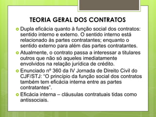  Dupla eficácia quanto à função social dos contratos:
sentido interno e externo. O sentido interno está
relacionado às partes contratantes; enquanto o
sentido externo para além das partes contratantes.
 Atualmente, o contrato passa a interessar a titulares
outros que não só aqueles imediatamente
envolvidos na relação jurídica de crédito.
 Enunciado nº 360 da IV Jornada de Direito Civil do
CJF/STJ: “O princípio da função social dos contratos
também tem eficácia interna entre as partes
contratantes”.
 Eficácia interna – cláusulas contratuais tidas como
antissociais.
TEORIA GERAL DOS CONTRATOS
 