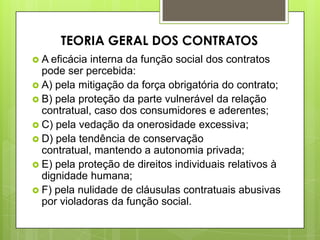  A eficácia interna da função social dos contratos
pode ser percebida:
 A) pela mitigação da força obrigatória do contrato;
 B) pela proteção da parte vulnerável da relação
contratual, caso dos consumidores e aderentes;
 C) pela vedação da onerosidade excessiva;
 D) pela tendência de conservação
contratual, mantendo a autonomia privada;
 E) pela proteção de direitos individuais relativos à
dignidade humana;
 F) pela nulidade de cláusulas contratuais abusivas
por violadoras da função social.
TEORIA GERAL DOS CONTRATOS
 