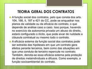  A função social dos contratos, pelo que consta dos arts.
104, 166, II, 187 e 421 do CC, pode se enquadrar nos
planos da validade ou da eficácia do contrato, o que
depende de análise caso a caso. Isso porque, havendo
no exercício da autonomia privada um abuso do direito,
estará configurado o ilícito, que pode eivar de nulidade a
cláusula contratual ou mesmo todo o contrato.
 A eficácia externa da função social dos contratos pode
ser extraída das hipóteses em que um contrato gera
efeitos perante terceiros, bem como das situações em
que uma conduta de terceiro repercute no contrato.
Também, denota-se essa eficácia externa pela proteção
de direitos metaindividuais e difusos. Como exemplo, a
função socioambiental do contrato.
TEORIA GERAL DOS CONTRATOS
 