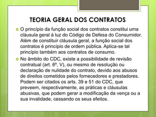 O princípio da função social dos contratos constitui uma
cláusula geral à luz do Código de Defesa do Consumidor.
Além de constituir cláusula geral, a função social dos
contratos é princípio de ordem pública. Aplica-se tal
princípio também aos contratos de consumo.
 No âmbito do CDC, existe a possibilidade de revisão
contratual (art. 6º, V), ou mesmo de resolução ou
declaração de nulidade do contrato, devido aos abusos
de direitos cometidos pelos fornecedores e prestadores.
Podem ser citados os arts. 39 e 51 do CDC, que
preveem, respectivamente, as práticas e cláusulas
abusivas, que podem gerar a modificação da vença ou a
sua invalidade, cessando os seus efeitos.
TEORIA GERAL DOS CONTRATOS
 