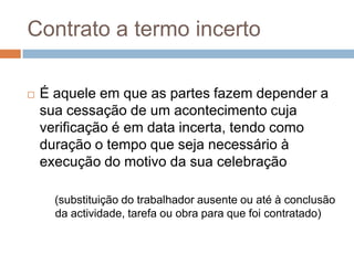 Contrato a termo incerto


É aquele em que as partes fazem depender a
sua cessação de um acontecimento cuja
verificação é em data incerta, tendo como
duração o tempo que seja necessário à
execução do motivo da sua celebração
(substituição do trabalhador ausente ou até à conclusão
da actividade, tarefa ou obra para que foi contratado)

 