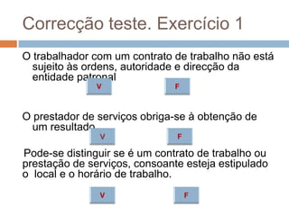 Correcção teste. Exercício 1
O trabalhador com um contrato de trabalho não está
sujeito às ordens, autoridade e direcção da
entidade patronal

O prestador de serviços obriga-se à obtenção de
um resultado
Pode-se distinguir se é um contrato de trabalho ou
prestação de serviços, consoante esteja estipulado
o local e o horário de trabalho.

 