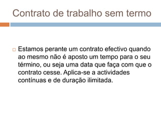 Contrato de trabalho sem termo



Estamos perante um contrato efectivo quando
ao mesmo não é aposto um tempo para o seu
término, ou seja uma data que faça com que o
contrato cesse. Aplica-se a actividades
contínuas e de duração ilimitada.

 