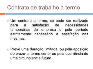 Contrato de trabalho a termo


Um contrato a termo, só pode ser realizado
para
a
satisfação
de
necessidades
temporárias da empresa e pelo período
estritamente necessário à satisfação das
mesmas.



Prevê uma duração limitada, ou pela aposição
do prazo- a termo certo- ou pela ocorrência de
uma circunstancia futura

 