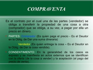 COMPRAVENTA
Es el contrato por el cual una de las partes (vendedor) se
obliga a transferir la propiedad de una cosa a otra
(comprador) que se obliga, a su vez, a pagar por ella un
precio en dinero.

PARTES: Comprador (Es quien paga el precio - Es el Deudor
en la Oblig. de Dar una suma dineraria)
Vendedor (Es quien entrega la cosa – Es el Deudor en
la Oblig. de Dar la cosa vendida).

CONSENTIMIENTO: En la generalidad de los casos es
expreso y se manifiesta en actos externos que se identifican
con la oferta (de la cosa a vender) y la aceptación (el pago del
precio de venta).
 