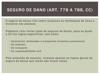 SEGURO DE DANO (ART. 778 A 788, CC) 
O seguro de danos visa cobrir prejuízos ou desfalques de bens e 
inclusive nas pessoas. 
Podemos citar vários tipos de seguros de danos, para os quais 
o CC faz regras específicas, tais como: 
 Automóveis: destinados a transportes terrestres automotores 
 De incêndio: 
 De transporte 
 De responsabilidade civil 
Pela extensão do assunto, veremos apenas as regras gerais do 
seguro de danos que ainda não foram vistas. 
 