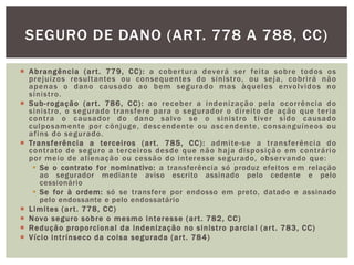 SEGURO DE DANO (ART. 778 A 788, CC) 
 Abrangência (ar t . 779, CC): a cober tura deverá ser fei ta sobre todos os 
prejuízos resul tantes ou consequentes do sinist ro, ou seja, cobr i rá não 
apenas o dano causado ao bem segurado mas àqueles envolvidos no 
sinist ro. 
 Sub- rogação (ar t . 786, CC): ao receber a indenização pela ocor rência do 
sinist ro, o segurado t ransfere para o segurador o di rei to de ação que ter ia 
cont ra o causador do dano salvo se o sinist ro t iver sido causado 
culposamente por cônjuge, descendente ou ascendente, consanguíneos ou 
af ins do segurado. 
 Transferência a tercei ros (ar t . 785, CC) : admi te-se a t ransferência do 
cont rato de seguro a tercei ros desde que não haja disposição em cont rár io 
por meio de al ienação ou cessão do interesse segurado, observando que: 
 Se o contrato for nominativo: a transferência só produz efeitos em relação 
ao segurador mediante aviso escrito assinado pelo cedente e pelo 
cessionário 
 Se for à ordem: só se transfere por endosso em preto, datado e assinado 
pelo endossante e pelo endossatário 
 Limi tes (ar t . 778, CC) 
 Novo seguro sobre o mesmo interesse (ar t . 782, CC) 
 Redução proporcional da indenização no sinist ro parcial (ar t . 783, CC) 
 Vício int r ínseco da coisa segurada (ar t . 784) 
 