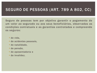 SEGURO DE PESSOAS (ART. 789 A 802, CC) 
Seguro de pessoas tem por objetivo garantir o pagamento de 
um valor ao segurado ou aos seus beneficiários, observadas as 
condições contratuais e as garantias contratadas e compreende 
os seguros: 
 de vida, 
 de acidentes pessoais, 
 de natalidade, 
 de pensão, 
 de aposentadoria e 
 de invalidez. 
 