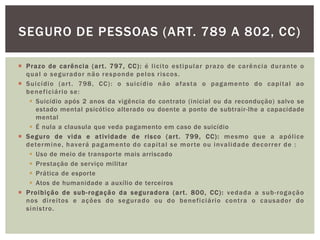 SEGURO DE PESSOAS (ART. 789 A 802, CC) 
 Prazo de carência (ar t . 797, CC): é l ici to est ipular prazo de carência durante o 
qual o segurador não responde pelos r iscos. 
 Suicídio (ar t . 798, CC) : o suicídio não afasta o pagamento do capi tal ao 
benef iciár io se: 
 Suicídio após 2 anos da vigência do contrato (inicial ou da recondução) salvo se 
estado mental psicótico alterado ou doente a ponto de subtrair-lhe a capacidade 
mental 
 É nula a clausula que veda pagamento em caso de suicídio 
 Seguro de vida e at ividade de r isco (ar t . 799, CC) : mesmo que a apól ice 
determine, haverá pagamento do capi tal se mor te ou inval idade decor rer de : 
 Uso de meio de transpor te mais arriscado 
 Prestação de serviço militar 
 Prática de esporte 
 Atos de humanidade a auxílio de terceiros 
 Proibição de sub- rogação da seguradora (ar t . 800, CC): vedada a sub- rogação 
nos di rei tos e ações do segurado ou do benef iciár io cont ra o causador do 
sinist ro. 
 