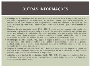 OUTRAS INFORMAÇÕES 
 Cosseguro: é caracter izado na ocor rência em que um bem é segurado por mais 
de uma seguradora, respondendo, cada uma delas, por uma cota-par te. A 
indicação da par t icipação das seguradoras deve ser indicada na apól ice, ou 
seja, haverá apenas uma apól ice que indicará o l íder (que administ rará os 
demais) 
 Renovação do cont rato (ar t . 774, CC) : O cont rato de seguro não pode ser 
renovado automat icamente pois o objeto do cont rato poder ia desvi r tuar seu 
valor em relação à real idade. Deve-se por tanto, efetuar a renovação sempre 
em um novo inst rumento, sempre mediante nova aval iação dos r iscos, 
aval iando o estado do objeto ou nos interesses a serem protegidos. 
 Diminuição do Risco (ar t . 770, CC): em regra a diminuição do r isco no decor rer 
do cont rato não gera a redução do prêmio determinado, mas o segurado 
poderá exigi r que o prêmio seja revisado ou que o cont rato seja resolvido se a 
redução do r isco for considerável 
 Seguro à Conta de out rem (ar t . 767, CC): Um cont rato de seguro a conta de 
out rem é um cont rato onde não há coincidência ent re o tomador do seguro e a 
pessoa cujo interesse é cober to, o segurado 
 Agentes autor izados do segurador (ar t . 775, CC): Os agentes autor i zados do 
segurador presumem-se seus representantes para todos os atos relat ivos aos 
cont ratos que agenciarem 
