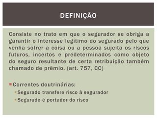 DEFINIÇÃO 
Consiste no trato em que o segurador se obriga a 
garantir o interesse legítimo do segurado pelo que 
venha sofrer a coisa ou a pessoa sujeita os riscos 
futuros, incertos e predeterminados como objeto 
do seguro resultante de certa retribuição também 
chamado de prêmio. (art. 757, CC) 
Correntes doutrinárias: 
Segurado transfere risco à segurador 
Segurado é portador do risco 
 