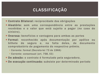 CLASSIFICAÇÃO 
 Contrato Bi lateral : reciprocidade das obrigações 
 Aleatório: sem uma correspondência entre as prestações 
recebidas e o valor que está sujeito a pagar (no caso de 
sinistro). 
 Onerosa: benefícios e vantagens para ambas as par tes 
 Formal : reconhecido após documentação por apólice ou 
bilhete de seguro e, na falta deles, de documento 
comprobatório de pagamento do respectivo prêmio. 
 Corrente: formal (Decreto-lei 73 de 1966) 
 Corrente: consensual (art. 758, CC) 
 De adesão: o contrato é formulado pela seguradora. 
 De execução continuada: subsiste por determinado período 
 