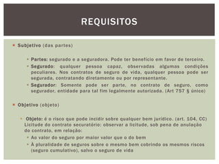  Subjet ivo (das par tes) 
REQUISITOS 
 Par tes: segurado e a seguradora. Pode ter benefício em favor de terceiro. 
 Segurado: qualquer pessoa capaz, observadas algumas condições 
peculiares. Nos contratos de seguro de vida, qualquer pessoa pode ser 
segurada, contratando diretamente ou por representante. 
 Segurador: Somente pode ser parte, no contrato de seguro, como 
segurador, entidade para tal fim legalmente autorizada. (Art 757 § único) 
 Objet ivo (objeto) 
 Objeto: é o risco que pode incidir sobre qualquer bem jurídico. (art. 104, CC) 
Licitude do contrato securatório: observar a licitude, sob pena de anulação 
do contrato, em relação: 
 Ao valor do seguro por maior valor que o do bem 
 À pluralidade de seguros sobre o mesmo bem cobrindo os mesmos riscos 
(seguro cumulativo), salvo o seguro de vida 
 