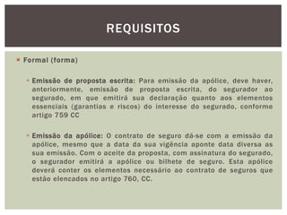  Formal ( forma) 
REQUISITOS 
 Emissão de proposta escrita: Para emissão da apólice, deve haver, 
anteriormente, emissão de proposta escrita, do segurador ao 
segurado, em que emitirá sua declaração quanto aos elementos 
essenciais (garantias e riscos) do interesse do segurado, conforme 
artigo 759 CC 
 Emissão da apólice: O contrato de seguro dá-se com a emissão da 
apólice, mesmo que a data da sua vigência aponte data diversa as 
sua emissão. Com o aceite da proposta, com assinatura do segurado, 
o segurador emitirá a apólice ou bilhete de seguro. Esta apólice 
deverá conter os elementos necessário ao contrato de seguros que 
estão elencados no artigo 760, CC. 
 