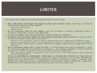 LIMITES 
Da lei tura dos ar t igos supra mencionados podemos ex t rai r que: 
 Não pode haver cumulação de seguros sobre uma mesma coi sa, cobr indo os mesmos 
danos, pelos mesmos r iscos SALVO: 
 Seguro pelo valor parcial 
 Seguro de vida 
 Se for cont ratar mais de um seguro, deve ser av isado o pr imei ro segurador sobre a 
intenção, indicando a soma a ser segurada. 
 O valor do seguro não pode ex t rapolar o valor do bem ou interes se . 
 Pr incípio da veracidade regerá as informações pres tadas pelas par tes por força da boa-fé 
que é inerente a este t ipo de cont rato. 
 Omissao ou não veracidade = perda do di rei to à garant ia bem como o pagamento dos prêmios a vencer . 
 Omissão ou inexat idão de boa-fé = o segurador poderá resolver o cont rato ( tenha o r isco acontecido ou 
não) ou cobrar , mesmo após o sinist ro, a di ferença do prêmio (o que fal tava pra pagar até o f im do 
cont rato) . 
 Valor declarado maior que o valor do bem: “A indeni zação não pode ul t rapas sar o valor 
do interes se segurado no momento do sini s t ro, e, em hipótese alguma, o l imi te máx imo 
da garant ia f ixado na apól ice, salvo em caso de mora do segurador . ” . 
 Valor declarado a menos: a seguradora arcará apenas com o valor proporcional do bem (segurado 
equivale a cossegurador ) 
 Casos de decadência, caducidade, el iminação ou redução dos di rei tos dos segurados ou 
benef i ciár ios: uma vez acordados, fazem lei ent re as par tes e se tornam obr igatór ios 
desde que não cont rar iem o ordenamento jur ídico. Ent retanto, caso o cont rato seja 
fundado em garant ia de r i sco proveniente de ato doloso, seja do segurado, segurador, 
benef i ciár io ou representante, este será nulo por força do ar t igo 762. 
 