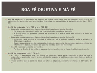  Boa fé objet iva: O cont rato de seguro se f i rma com base nas af i rmações que fazem os 
es t ipulantes devendo pois que sejam f i rmadas em veracidade e autent icidade . (ar t . 765, 
CC) 
 Má-fé do segurado (ar t . 766 e ar t . 768 CC) 
 Segurado ou representante faz declarações inexatas ou omite de má-fé 
 Perde direito á garantia além de ficar obrigado ao prêmio vencido. 
 A má-fé deve ser provada (boa-fé se presume e a má-fé deve ser provada) a ônus do 
segurador. 
 Segurado ou representante faz declarações inexatas ou omite de boa-fé 
 segurador terá direito a resolver o contrato, ou a cobrar, mesmo após o sinistro, a 
diferença do prêmio 
 Caso a seguradora aceite a proposta de adesão por par te do segurado sem quest ionar as 
informações dadas, entende-se que ela aceitou os riscos inerentes 
 Boa fé e compor tamento preventivo 
 Perderá o direito à garantia se agravar intencionalmente o risco do objeto contratado. 
 Má-fé do segurador (ar t . 773, CC) 
 Ar t. 773. O segurador que, ao tempo do contrato, sabe estar passado o risco de que o 
segurado se pretende cobrir, e, não obstante, expede a apólice, pagará em dobro o prêmio 
estipulado. 
 Cabe lembrar que o contrato deve ser claro e objetivo, conforme demanda o CDC (ar t . 6º, 
III). 
BOA-FÉ OBJETIVA E MÁ-FÉ 
 