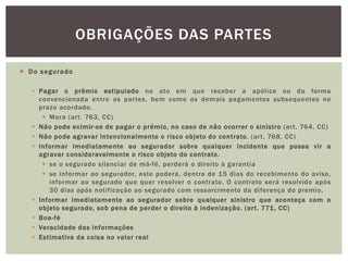  Do segurado 
OBRIGAÇÕES DAS PARTES 
 Pagar o prêmio estipulado no ato em que receber a apólice ou da forma 
convencionada entre as par tes, bem como os demais pagamentos subsequentes no 
prazo acordado. 
 Mora (ar t. 763, CC) 
 Não pode eximir-se de pagar o prêmio, no caso de não ocorrer o sinistro (ar t. 764, CC) 
 Não pode agravar intencionalmente o risco objeto do contrato. (ar t. 768, CC) 
 Informar imediatamente ao segurador sobre qualquer incidente que possa vir a 
agravar consideravelmente o risco objeto do contrato. 
 se o segurado silenciar de má-fé, perderá o direito à garantia 
 se informar ao segurador, este poderá, dentro de 15 dias do recebimento do aviso, 
informar ao segurado que quer resolver o contrato. O contrato será resolvido após 
30 dias após notificação ao segurado com ressarcimento da diferença do premio. 
 Informar imediatamente ao segurador sobre qualquer sinistro que aconteça com o 
objeto segurado, sob pena de perder o direito à indenização. (ar t . 771, CC) 
 Boa-fé 
 Veracidade das informações 
 Estimativa da coisa no valor real 
 