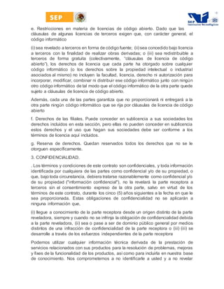 e. Restricciones en materia de licencias de código abierto. Dado que las
cláusulas de algunas licencias de terceros exigen que, con carácter general, el
código informático
﴾i﴿ sea revelado a terceros en forma de código fuente; ﴾ii﴿sea concedido bajo licencia
a terceros con la finalidad de realizar obras derivadas; o ﴾iii﴿ sea redistribuible a
terceros de forma gratuita ﴾colectivamente, “cláusulas de licencia de código
abierto”﴿, los derechos de licencia que cada parte ha otorgado sobre cualquier
código informático ﴾o los derechos sobre la propiedad intelectual o industrial
asociados al mismo﴿ no incluyen la facultad, licencia, derecho ni autorización para
incorporar, modificar, combinar ni distribuir ese código informático junto con ningún
otro código informático de tal modo que el código informático de la otra parte quede
sujeto a cláusulas de licencia de código abierto.
Además, cada una de las partes garantiza que no proporcionará ni entregará a la
otra parte ningún código informático que se rija por cláusulas de licencia de código
abierto
f. Derechos de las filiales. Puede conceder en sublicencia a sus sociedades los
derechos incluidos en esta sección, pero ellas no pueden conceder en sublicencia
estos derechos y el uso que hagan sus sociedades debe ser conforme a los
términos de licencia aquí incluidos.
g. Reserva de derechos. Quedan reservados todos los derechos que no se le
otorguen específicamente.
3. CONFIDENCIALIDAD.
. Los términos y condiciones de este contrato son confidenciales, y toda información
identificada por cualquiera de las partes como confidencial y/o de su propiedad, o
que, bajo toda circunstancia, debiera tratarse razonablemente como confidencial y/o
de su propiedad ﴾"información confidencial"﴿, no la revelará la parte receptora a
terceros sin el consentimiento expreso de la otra parte, salvo en virtud de los
términos de este contrato, durante los cinco ﴾5﴿ años siguientes a la fecha en que le
sea proporcionada. Estas obligaciones de confidencialidad no se aplicarán a
ninguna información que,
﴾i﴿ llegue a conocimiento de la parte receptora desde un origen distinto de la parte
reveladora, siempre y cuando no se infrinja la obligación de confidencialidad debida
a la parte reveladora, ﴾ii﴿ sea o pase a ser de dominio público general por medios
distintos de una infracción de confidencialidad de la parte receptora o ﴾iii﴿ ﴾iii﴿ se
desarrolle a través de los esfuerzos independientes de la parte receptora
Podemos utilizar cualquier información técnica derivada de la prestación de
servicios relacionados con sus productos para la resolución de problemas, mejoras
y fixes de la funcionalidad de los productos, así como para incluirla en nuestra base
de conocimiento. Nos comprometemos a no identificarle a usted y a no revelar
 