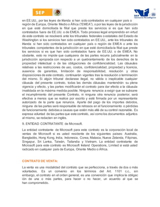 en EE.UU., por las leyes de Irlanda si han sido contratados en cualquier país o
región de Europa, Oriente Medio o África ﴾“EMEA”﴿, o por las leyes de la jurisdicción
en que esté domiciliada la filial que preste los servicios si es que han sido
contratados fuera de EE.UU. o de EMEA. Todo proceso legal emprendido en virtud
de este contrato se resolverá ante los tribunales federales o estatales del Estado de
Washington si los servicios han sido contratados en EE.UU., ante los tribunales de
Irlanda si han sido contratados en cualquier país o región de EMEA o ante los
tribunales competentes de la jurisdicción en que esté domiciliada la filial que preste
los servicios si es que han sido contratados fuera de EE.UU. o de EMEA. No
obstante, esto no impide que cualquiera de las partes recurra judicialmente en la
jurisdicción apropiada con respecto a un quebrantamiento de los derechos de la
propiedad intelectual o de las obligaciones de confidencialidad. Las cláusulas
relativas a las restricciones de uso, costos, confidencialidad, propiedad y licencia,
ausencia de garantías, limitación de responsabilidad, resolución y otras
disposiciones de este contrato, continuarán vigentes tras la resolución o terminación
del mismo. Si algún tribunal declarase ilegal, no válida o inaplicable cualquier
cláusula del presente contrato, todas las demás cláusulas mantendrán su plena
vigencia y efecto, y las partes modificarán el contrato para dar efecto a la cláusula
invalidada en la máxima medida posible. Ninguna renuncia a exigir que se subsane
el incumplimiento del presente Contrato, ni ninguna otra renuncia posterior, será
efectiva a menos que se realice por escrito y esté firmada por un representante
autorizado de la parte que renuncia. Aparte del pago de los importes debidos,
ninguna de las partes será responsable de retrasos en el funcionamiento o pérdidas
de funcionamiento debidas a causas que estén más allá de su control razonable. Es
expresa voluntad de las partes que este contrato, así como los documentos adjuntos
al mismo, se redacten en inglés.
9. ENTIDAD CONTRATANTE de Microsoft.
La entidad contratante de Microsoft para este contrato es la corporación local de
ventas de Microsoft si es usted residente de los siguientes países: Australia,
Bangladés, Hong Kong, India, Indonesia, Corea, Malasia, Nueva Zelanda, Filipinas,
Singapur, Sri Lanka, Taiwán, Tailandia y Vietnam. La entidad contratante de
Microsoft para este contrato es Microsoft Ireland Operations, Limited si está usted
radicado en cualquier país de Europa, Oriente Medio o África.
CONTRATO DE VENTA:
La venta es una modalidad del contrato que se perfecciona, a través de dos o más
voluntades. Es un convenio en los términos del Art. 1101 c.c., sin
embargo, el contrato en el orden general, es una convención que implica la obligac
ión de una o más partes, para hacer o no hacer, un acuerdo al que se
han comprometido.
 
