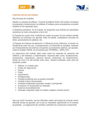 CONTRATOS DE SOFTWARE:
Hay dos tipos de contratos:
Alquilar un paquete de software Comprar el software dentro del contrato se estipula
la propiedad y mantenimiento de software El software para computadoras se puede
clasificar en los siguientes tipos:
a) Sistemas operativos. Es el conjunto de programas que controla las actividades
operativas de cada computadora y de la red.
b) Paquete de usuario final: mediante los cuales el usuario de una manera sencilla
elaborara sus procesos, por ejemplo, hojas de cálculo, manejadores de bases de
datos, procesadores de palabras, etc.
c) Paquete de sistemas de aplicación. A diferencia de los anteriores, el usuario es
simplemente quien los usa. La programación y el desarrollo es compleja, realizada
por el departamento de sistemas o requeridos a proveedores externos, por ejemplo:
sistema contable FIN700, de remuneraciones PAYRROLL, ARPA, ETC.
La negociación del contrato debe incluir todos los aspectos de operación del
software y del hardware a implementarse. Aspectos tales como: actualizaciones,
innovaciones, capacitación, asesoría técnica, condiciones de mantenimiento,
fechas de inicio y fin del contrato entre otros. Deberá contemplar entre otros los
siguientes puntos
 Obtener un contrato justo
 Puntos de negociación
 Precios
 Costo
 Capacitación
 Penalizaciones
 Posibles problemas que se puedan presentar
 Contrato a favor del proveedor
 Vendedor profesional comprador amateur o principiante
 Convenios no incorporados en clausulas
 Ausencia de penalizaciones
 Clausulas integradas (dejar sin valides cualquier acuerdo previo)
Hay que tomar encuentra que las diferentes partes del equipo de cómputo tienen
diferente tiempo de garantía, por lo que es importante especificarlo en el contrato
de garantía. La negociación de contratos contendrá las condiciones mutuamente
 