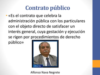 Contrato público
Alfonso Nava Negrete
• «Es el contrato que celebra la
administración pública con los particulares
con el objeto directo de satisfacer un
interés general, cuya gestación y ejecución
se rigen por procedimientos de derecho
público»
 
