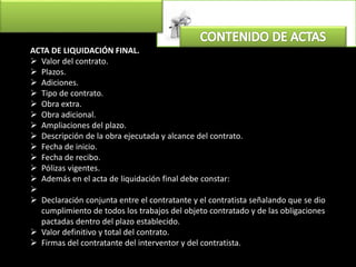 ACTA DE LIQUIDACIÓN FINAL.
 Valor del contrato.
 Plazos.
 Adiciones.
 Tipo de contrato.
 Obra extra.
 Obra adicional.
 Ampliaciones del plazo.
 Descripción de la obra ejecutada y alcance del contrato.
 Fecha de inicio.
 Fecha de recibo.
 Pólizas vigentes.
 Además en el acta de liquidación final debe constar:

 Declaración conjunta entre el contratante y el contratista señalando que se dio
cumplimiento de todos los trabajos del objeto contratado y de las obligaciones
pactadas dentro del plazo establecido.
 Valor definitivo y total del contrato.
 Firmas del contratante del interventor y del contratista.
 