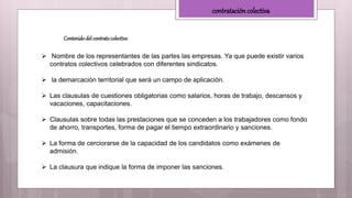 contratación colectiva
Contenidodel contratocolectivo
 Nombre de los representantes de las partes las empresas. Ya que puede existir varios
contratos colectivos celebrados con diferentes sindicatos.
 la demarcación territorial que será un campo de aplicación.
 Las clausulas de cuestiones obligatorias como salarios, horas de trabajo, descansos y
vacaciones, capacitaciones.
 Clausulas sobre todas las prestaciones que se conceden a los trabajadores como fondo
de ahorro, transportes, forma de pagar el tiempo extraordinario y sanciones.
 La forma de cerciorarse de la capacidad de los candidatos como exámenes de
admisión.
 La clausura que indique la forma de imponer las sanciones.
 