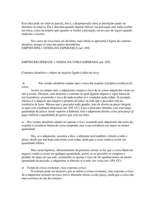 Essa álea pode ser total ou parcial, isto é, a desproporção entre as prestações pode ser
absoluta ou relativa. Ela é absoluta quando alguém oferece sua prestação sem nada receber
em troca, como na emptio spei quando se frustra a prestação, ou no caso de seguro quando
inadvém o sinistro.
Nos casos de risco total, ou absoluto, mais nítida se apresenta à figura do contrato
aleatório, porque só uma das partes desembolsa.
EMPTIO SPEI = VENDA DA ESPERANÇA (art. 458)
EMPTIO REI SPERATE = VENDA DA COISA ESPERADA (art. 459)
Contratos aleatórios = objeto do negócio ligado à idéia de risco
œ Nas vendas aleatórias emptio spei o risco diz respeito à própria existência da
coisa.
Assim, na emtpio spei, o adquirente compra o risco de as coisas adquiridas virem ou
não a existir. Destarte, será aleatório o contrato no qual alguém adquire a sagra futura de
um fazendeiro, assumindo o risco de nada receber se o vendedor nada colher. O exemplo
clássico é o daquele que adquire o produto do lanço na rede que o pescador está na
iminência de fazer. Mesmo que o pescador nada apanhe, tem ele direito ao preço integral,
se agiu com a habitual diligencia (art. 458, CC). Caso o pescador obtenha, com este lanço,
quantidade de peixes muito superior a habitual, terá o adquirente direito a eles pelo preço já
pago (inferior a quantidade de peixes que veio na rede).
œ Nas vendas aleatórias emptio rei sperate o risco assumido pelo adquirente não mais diz
respeito à existência futura da coisa comprada, mas à sua existência em maior ou menor
quantidade.
Ora, se o adquirente, assumiu a álea, o alienante terá também o direito a todo o
preço, desde que não haja concorrido com culpa, ainda que a coisa venha a existir em
quantidade ínfima.
Mas, nesta hipótese, diferentemente da primeira, mister se faz que a coisa objeto do
negocio venha a existir em qualquer quantidade; assim, se ao pescador se comprou o
produto do lanço de sua rede, assumindo-se apenas o risco de ele apanhar maior ou menor
quantidade de pescado, o adquirente se liberará se a rede vier vazia (art. 459, CC).
œ Venda de coisas existentes, mas expostas a risco.
O contrato pode ser aleatório, por se referir a coisas existentes, mas expostas a risco.
Se o adquirente assumir tal risco, terá o alienante direito a todo preço, ainda que a coisa não
mais existisse no dia do contrato.
 