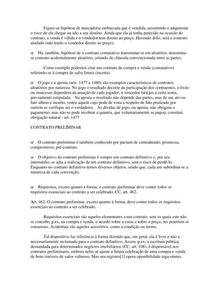 Figure-se hipótese de mercadoria embarcada que é vendida, assumindo o adquirente
o risco de ela chegar ou não a seu destino. Ainda que ela já tenha perecido na ocasião do
contrato, a venda é válida e o vendedor tem direito ao preço. Havendo dolo, será o contrato
anulado (não tendo o vendedor direito ao preço).
œ Há, também, hipótese de o contrato comutativo transmutar-se em aleatório, denomina-
se contrato acidentalmente aleatório, oriundo de cláusula convencionada entre as partes.
Como exemplo podemos citar um contrato de compra e venda (comutativo)
referindo-se à compra de safra futura (incerta).
œ O jogo e a aposta (arts. 1477 a 1480) são exemplos característicos de contratos
aleatórios por natureza. No jogo o resultado decorre da participação dos contraentes, o êxito
ou insucesso dependem da atuação de cada jogador, o vencedor fará jus a certa soma,
previamente estipulada. Na aposta o resultado não depende das partes, mas de um ato ou
fato alheio e incerto, vence aquele cujo pode de vista a respeito de fato praticado por
outrem se verifique ser o verdadeiro. As dívidas de jogo, ou aposta, não obrigam o
pagamento, mas não se pode recobrar a quantia, que voluntariamente se pagou, constitui
obrigação natural - art. 1477.
CONTRATO PRELIMINAR
œ O contrato preliminar é também conhecido por pactum de contrahendo, promessa,
compromisso, pré-contrato.
œ O objetivo do contrato preliminar é sempre um contrato definitivo e, por seu
intermédio, se adia a realização de um contrato definitivo, sem o risco de perdê-lo.
Enquanto no contrato definitivo temos diversos objetos, sendo que, cada um subordina-se a
natureza de cada convenção.
œ Requisitos, exceto quanto a forma, o contrato preliminar deve conter todos os
requisitos essenciais ao contrato a ser celebrado, CC, art. 462.
Art. 462. O contrato preliminar, exceto quanto à forma, deve conter todos os requisitos
essenciais ao contrato a ser celebrado.
Requisitos essenciais são aqueles elementares a um contrato, sem os quais este não
se concebe, p.ex, na compra e venda, o acordo sobre a coisa e sobre o preço, res praetium et
consensus. Acidentais são aqueles acessórios, como a condição ou termo.
Tal dispositivo faz referência à forma dizendo que, em geral, ela é livre e não a
necessariamente reclamada para o contrato definitivo. Assim, p.ex, a escritura pública,
demandada para determinados negócios imobiliários (CC, art. 108), é dispensável nos
contratos preliminares, embora neles se ajuste a futura celebração de uma compra e venda
de bens imóveis de valor vultuoso. Mas seu registro[1] opera oponibilidade erga omnes.
 