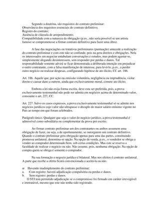 Segundo a doutrina, são requisitos do contrato preliminar:
Observância dos requisitos essenciais do contrato definitivo;
Registro do contrato;
Ausência de cláusula de arrependimento;
Compatibilidade com a natureza da obrigação (p.ex., não seria possível se um artista
famoso se comprometesse a firmar contrato definitivo para fazer uma obra).
A fase das negociações ou tratativas preliminares (puntuação) antecede a realização
do contrato preliminar e com este não se confunde, pois na gera direitos e obrigações. Nela
os interessados em negociar entabulam conversações e estudos, mas podem agastar-se,
simplesmente alegando desinteressem, sem responder por perdas e danos. Tal
responsabilidade somente advirá se ficar demonstrada a deliberada intenção em prejudicar
o outro contratante, com a falsa manifestação de interesse, para levá-lo, p.ex., a perder
outro negócio ou realizar despesas, configurando hipótese de ato ilícito, CC art. 186.
Art. 186. Aquele que, por ação ou omissão voluntária, negligência ou imprudência, violar
direito e causar dano a outrem, ainda que exclusivamente moral, comete ato ilícito.
Embora a lei não exija forma escrita, deve esta ser preferida, pois, a prova
exclusivamente testemunhal não pode ser admita em negócios acima de determinado valor,
consoante o art. 227, CC.
Art. 227. Salvo os casos expressos, a prova exclusivamente testemunhal só se admite nos
negócios jurídicos cujo valor não ultrapasse o décuplo do maior salário mínimo vigente no
País ao tempo em que foram celebrados.
Parágrafo único. Qualquer que seja o valor do negócio jurídico, a prova testemunhal é
admissível como subsidiária ou complementar da prova por escrito.
Ao firmar contrato preliminar um dos contratantes ou ambos assumem uma
obrigação de fazer, ou seja, a de oportunamente, se outorgarem um contrato definitivo.
Quando o contrato preliminar gera obrigação apenas para uma das partes, constituindo
promessa unilateral, denomina-se opção. Na opção de venda, p.ex., o vendedor se obriga a
vender ao comprador determinado bem, sob certas condições. Mas este se reserva a
faculdade de realizar o negócio ou não. Não assume, pois, nenhuma obrigação. Na opção de
compra quem se obriga é somente o comprador.
Na sua formação o negocio jurídico é bilateral. Mas nos efeitos é contrato unilateral.
A parte que recebe a oferta ficará convencionada a aceitá-la ou não.
œ Havendo inadimplemento do contrato preliminar:
a. Com registro: haverá adjudicação compulsória ou perdas e danos.
b. Sem registro: perdas e danos.
O STJ tem permitido adjudicação se o compromisso foi firmado em caráter irrevogável
e irretratável, mesmo que este não tenha sido registrado.
 