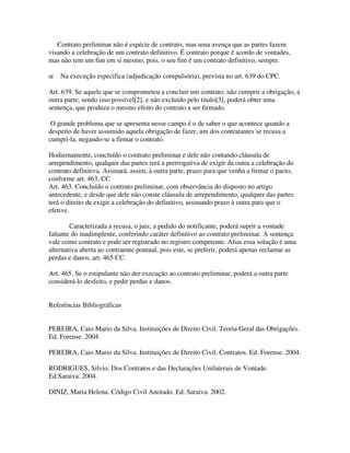 Contrato preliminar não é espécie de contrato, mas uma avença que as partes fazem
visando a celebração de um contrato definitivo. É contrato porque é acordo de vontades,
mas não tem um fim em si mesmo, pois, o seu fim é um contrato definitivo, sempre.
œ Na execução especifica (adjudicação compulsória), prevista no art. 639 do CPC.
Art. 639. Se aquele que se comprometeu a concluir um contrato, não cumprir a obrigação, a
outra parte, sendo isso possível[2], e não excluído pelo titulo[3], poderá obter uma
sentença, que produza o mesmo efeito do contrato a ser firmado.
O grande problema que se apresenta nesse campo é o de saber o que acontece quando a
despeito de haver assumido aquela obrigação de fazer, um dos contratantes se recusa a
cumpri-la, negando-se a firmar o contrato.
Hodiernamente, concluído o contrato preliminar e dele não contando cláusula de
arrependimento, qualquer das partes terá a prerrogativa de exigir da outra a celebração do
contrato definitiva. Assinará, assim, à outra parte, prazo para que venha a firmar o pacto,
conforme art. 463, CC
Art. 463. Concluído o contrato preliminar, com observância do disposto no artigo
antecedente, e desde que dele não conste cláusula de arrependimento, qualquer das partes
terá o direito de exigir a celebração do definitivo, assinando prazo à outra para que o
efetive.
Caracterizada a recusa, o juiz, a pedido do notificante, poderá suprir a vontade
faltante do inadimplente, conferindo caráter definitivo ao contrato preliminar. A sentença
vale como contrato e pode ser registrado no registro competente. Alias essa solução é uma
alternativa aberta ao contraente pontual, pois este, se preferir, poderá apenas reclamar as
perdas e danos, art. 465 CC.
Art. 465. Se o estipulante não der execução ao contrato preliminar, poderá a outra parte
considerá-lo desfeito, e pedir perdas e danos.
Referências Bibliográficas
PEREIRA, Caio Mario da Silva. Instituições de Direito Civil. Teoria Geral das Obrigações.
Ed. Forense. 2004
PEREIRA, Caio Mario da Silva. Instituições de Direito Civil. Contratos. Ed. Forense. 2004.
RODRIGUES, Silvio. Dos Contratos e das Declarações Unilaterais de Vontade.
Ed.Saraiva. 2004.
DINIZ, Maria Helena. Código Civil Anotado. Ed. Saraiva. 2002.
 