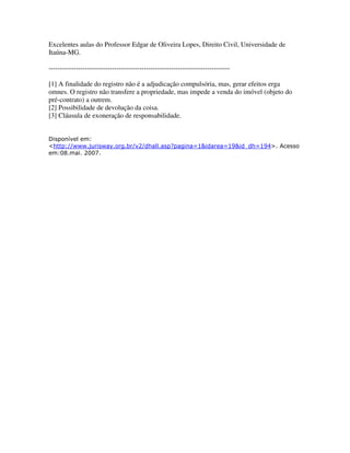 Excelentes aulas do Professor Edgar de Oliveira Lopes, Direito Civil, Universidade de
Itaúna-MG.
--------------------------------------------------------------------------------
[1] A finalidade do registro não é a adjudicação compulsória, mas, gerar efeitos erga
omnes. O registro não transfere a propriedade, mas impede a venda do imóvel (objeto do
pré-contrato) a outrem.
[2] Possibilidade de devolução da coisa.
[3] Cláusula de exoneração de responsabilidade.
Disponível em:
<http://www.jurisway.org.br/v2/dhall.asp?pagina=1&idarea=19&id_dh=194>. Acesso
em:08.mai. 2007.
 