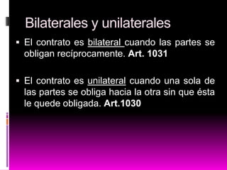 Bilaterales y unilaterales
 El contrato es bilateral cuando las partes se
obligan recíprocamente. Art. 1031
 El contrato es unilateral cuando una sola de
las partes se obliga hacia la otra sin que ésta
le quede obligada. Art.1030
 