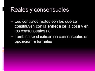 Reales y consensuales
 Los contratos reales son los que se
constituyen con la entrega de la cosa y en
los consensuales no.
 También se clasifican en consensuales en
oposición a formales
 