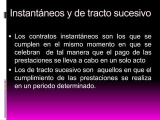 Instantáneos y de tracto sucesivo
 Los contratos instantáneos son los que se
cumplen en el mismo momento en que se
celebran de tal manera que el pago de las
prestaciones se lleva a cabo en un solo acto
 Los de tracto sucesivo son aquellos en que el
cumplimiento de las prestaciones se realiza
en un periodo determinado.
 