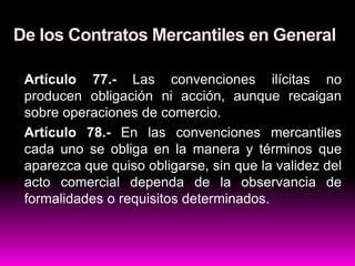 De los Contratos Mercantiles en General
Artículo 77.- Las convenciones ilícitas no
producen obligación ni acción, aunque recaigan
sobre operaciones de comercio.
Artículo 78.- En las convenciones mercantiles
cada uno se obliga en la manera y términos que
aparezca que quiso obligarse, sin que la validez del
acto comercial dependa de la observancia de
formalidades o requisitos determinados.
 